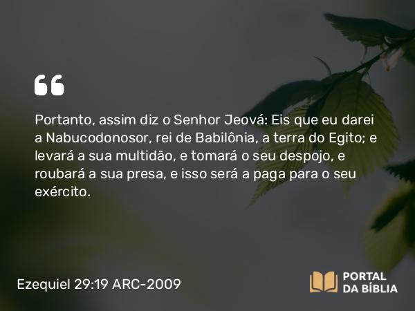 Ezequiel 29:19 ARC-2009 - Portanto, assim diz o Senhor Jeová: Eis que eu darei a Nabucodonosor, rei de Babilônia, a terra do Egito; e levará a sua multidão, e tomará o seu despojo, e roubará a sua presa, e isso será a paga para o seu exército.