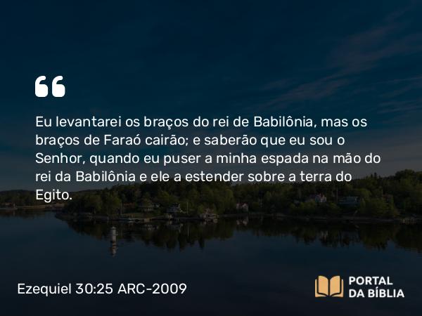 Ezequiel 30:25 ARC-2009 - Eu levantarei os braços do rei de Babilônia, mas os braços de Faraó cairão; e saberão que eu sou o Senhor, quando eu puser a minha espada na mão do rei da Babilônia e ele a estender sobre a terra do Egito.