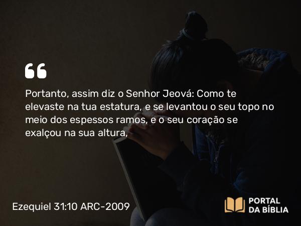 Ezequiel 31:10 ARC-2009 - Portanto, assim diz o Senhor Jeová: Como te elevaste na tua estatura, e se levantou o seu topo no meio dos espessos ramos, e o seu coração se exalçou na sua altura,