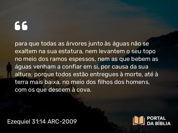 Ezequiel 31:14 ARC-2009 - para que todas as árvores junto às águas não se exaltem na sua estatura, nem levantem o seu topo no meio dos ramos espessos, nem as que bebem as águas venham a confiar em si, por causa da sua altura; porque todos estão entregues à morte, até à terra mais baixa, no meio dos filhos dos homens, com os que descem à cova.