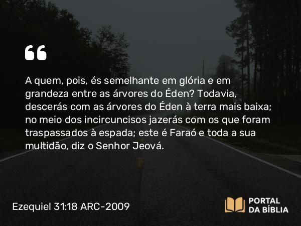 Ezequiel 31:18 ARC-2009 - A quem, pois, és semelhante em glória e em grandeza entre as árvores do Éden? Todavia, descerás com as árvores do Éden à terra mais baixa; no meio dos incircuncisos jazerás com os que foram traspassados à espada; este é Faraó e toda a sua multidão, diz o Senhor Jeová.