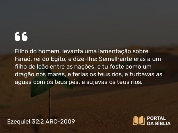 Ezequiel 32:2 ARC-2009 - Filho do homem, levanta uma lamentação sobre Faraó, rei do Egito, e dize-lhe: Semelhante eras a um filho de leão entre as nações, e tu foste como um dragão nos mares, e ferias os teus rios, e turbavas as águas com os teus pés, e sujavas os teus rios.