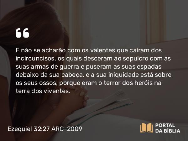 Ezequiel 32:27 ARC-2009 - E não se acharão com os valentes que caíram dos incircuncisos, os quais desceram ao sepulcro com as suas armas de guerra e puseram as suas espadas debaixo da sua cabeça, e a sua iniquidade está sobre os seus ossos, porque eram o terror dos heróis na terra dos viventes.