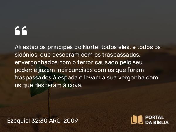 Ezequiel 32:30 ARC-2009 - Ali estão os príncipes do Norte, todos eles, e todos os sidônios, que desceram com os traspassados, envergonhados com o terror causado pelo seu poder; e jazem incircuncisos com os que foram traspassados à espada e levam a sua vergonha com os que desceram à cova.