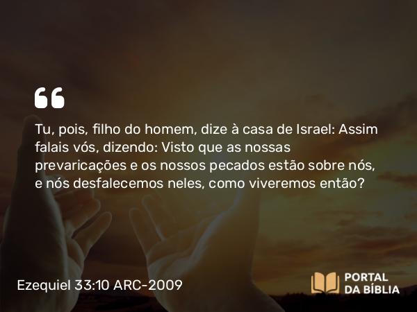 Ezequiel 33:10 ARC-2009 - Tu, pois, filho do homem, dize à casa de Israel: Assim falais vós, dizendo: Visto que as nossas prevaricações e os nossos pecados estão sobre nós, e nós desfalecemos neles, como viveremos então?