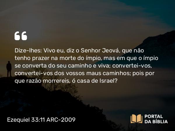 Ezequiel 33:11-20 ARC-2009 - Dize-lhes: Vivo eu, diz o Senhor Jeová, que não tenho prazer na morte do ímpio, mas em que o ímpio se converta do seu caminho e viva; convertei-vos, convertei-vos dos vossos maus caminhos; pois por que razão morrereis, ó casa de Israel?