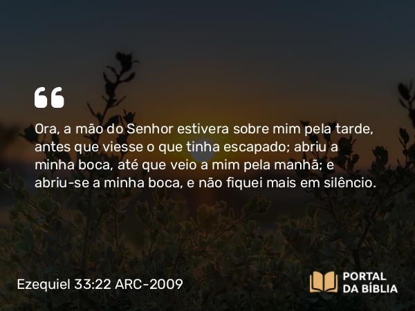 Ezequiel 33:22 ARC-2009 - Ora, a mão do Senhor estivera sobre mim pela tarde, antes que viesse o que tinha escapado; abriu a minha boca, até que veio a mim pela manhã; e abriu-se a minha boca, e não fiquei mais em silêncio.