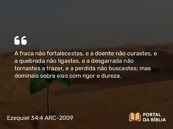 Ezequiel 34:4 ARC-2009 - A fraca não fortalecestes, e a doente não curastes, e a quebrada não ligastes, e a desgarrada não tornastes a trazer, e a perdida não buscastes; mas dominais sobre elas com rigor e dureza.