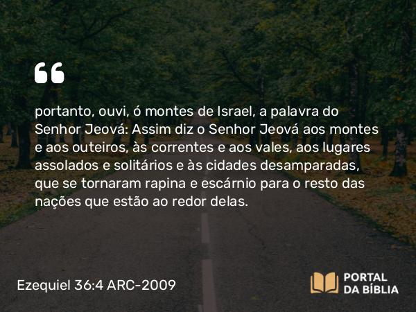 Ezequiel 36:4 ARC-2009 - portanto, ouvi, ó montes de Israel, a palavra do Senhor Jeová: Assim diz o Senhor Jeová aos montes e aos outeiros, às correntes e aos vales, aos lugares assolados e solitários e às cidades desamparadas, que se tornaram rapina e escárnio para o resto das nações que estão ao redor delas.