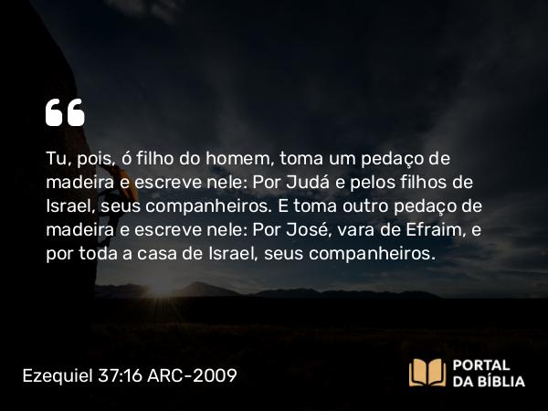 Ezequiel 37:16 ARC-2009 - Tu, pois, ó filho do homem, toma um pedaço de madeira e escreve nele: Por Judá e pelos filhos de Israel, seus companheiros. E toma outro pedaço de madeira e escreve nele: Por José, vara de Efraim, e por toda a casa de Israel, seus companheiros.