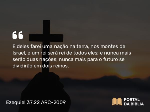 Ezequiel 37:22 ARC-2009 - E deles farei uma nação na terra, nos montes de Israel, e um rei será rei de todos eles; e nunca mais serão duas nações; nunca mais para o futuro se dividirão em dois reinos.