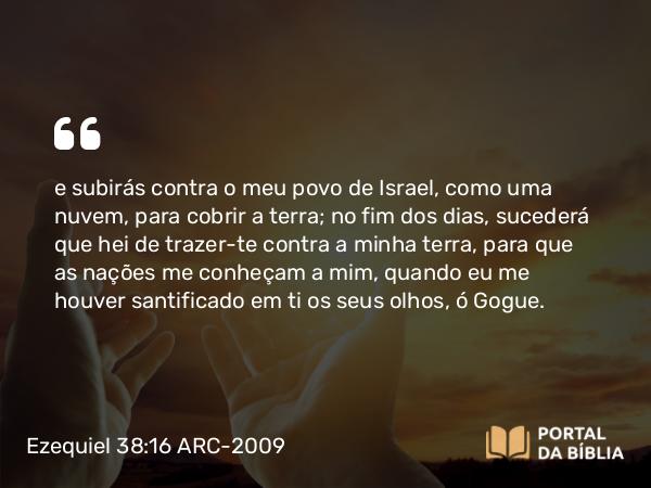 Ezequiel 38:16 ARC-2009 - e subirás contra o meu povo de Israel, como uma nuvem, para cobrir a terra; no fim dos dias, sucederá que hei de trazer-te contra a minha terra, para que as nações me conheçam a mim, quando eu me houver santificado em ti os seus olhos, ó Gogue.