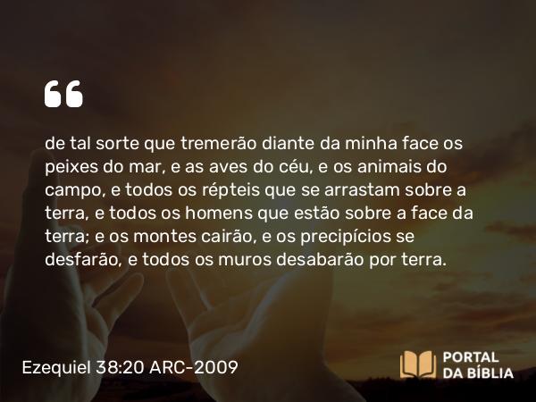 Ezequiel 38:20 ARC-2009 - de tal sorte que tremerão diante da minha face os peixes do mar, e as aves do céu, e os animais do campo, e todos os répteis que se arrastam sobre a terra, e todos os homens que estão sobre a face da terra; e os montes cairão, e os precipícios se desfarão, e todos os muros desabarão por terra.