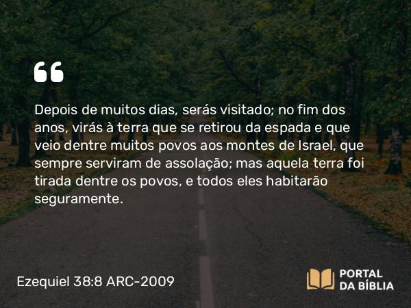 Ezequiel 38:8 ARC-2009 - Depois de muitos dias, serás visitado; no fim dos anos, virás à terra que se retirou da espada e que veio dentre muitos povos aos montes de Israel, que sempre serviram de assolação; mas aquela terra foi tirada dentre os povos, e todos eles habitarão seguramente.