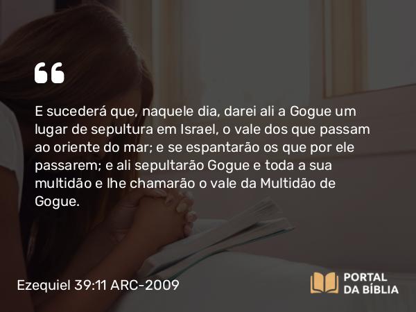 Ezequiel 39:11 ARC-2009 - E sucederá que, naquele dia, darei ali a Gogue um lugar de sepultura em Israel, o vale dos que passam ao oriente do mar; e se espantarão os que por ele passarem; e ali sepultarão Gogue e toda a sua multidão e lhe chamarão o vale da Multidão de Gogue.