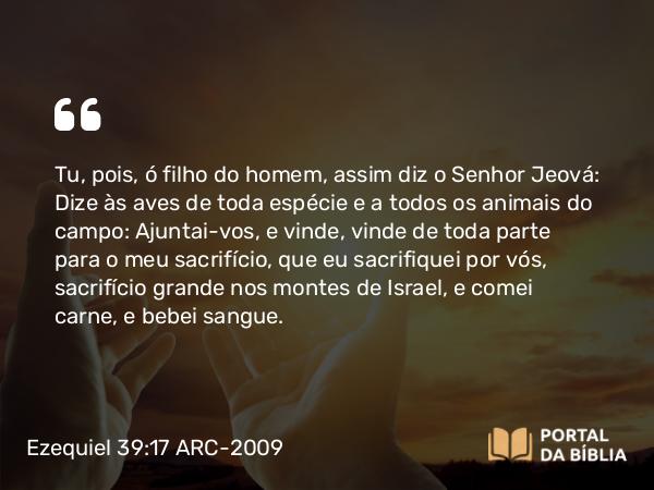 Ezequiel 39:17 ARC-2009 - Tu, pois, ó filho do homem, assim diz o Senhor Jeová: Dize às aves de toda espécie e a todos os animais do campo: Ajuntai-vos, e vinde, vinde de toda parte para o meu sacrifício, que eu sacrifiquei por vós, sacrifício grande nos montes de Israel, e comei carne, e bebei sangue.