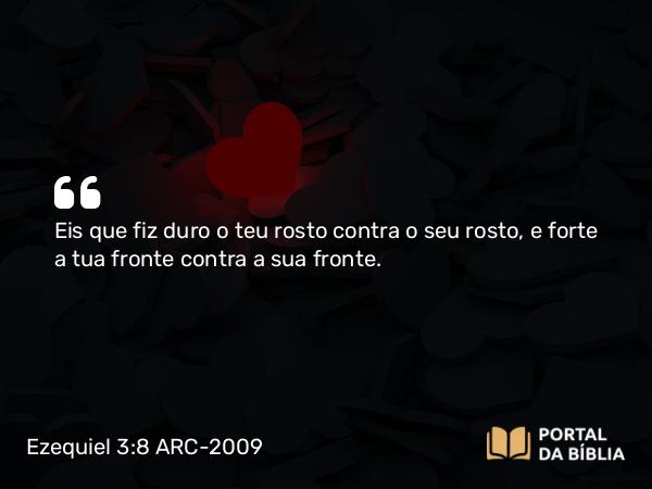 Ezequiel 3:8 ARC-2009 - Eis que fiz duro o teu rosto contra o seu rosto, e forte a tua fronte contra a sua fronte.