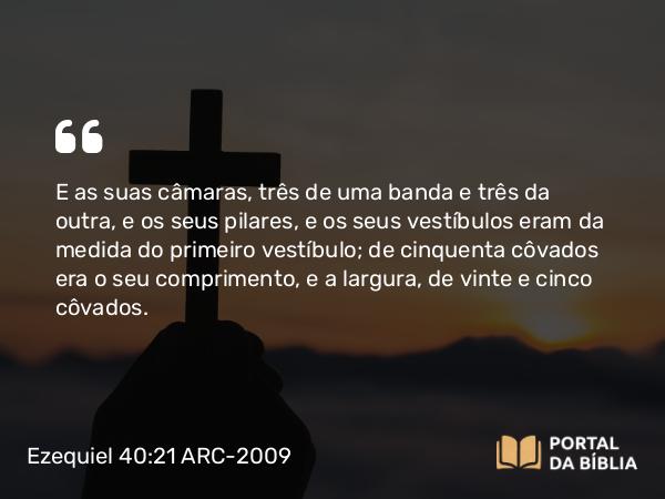 Ezequiel 40:21 ARC-2009 - E as suas câmaras, três de uma banda e três da outra, e os seus pilares, e os seus vestíbulos eram da medida do primeiro vestíbulo; de cinquenta côvados era o seu comprimento, e a largura, de vinte e cinco côvados.