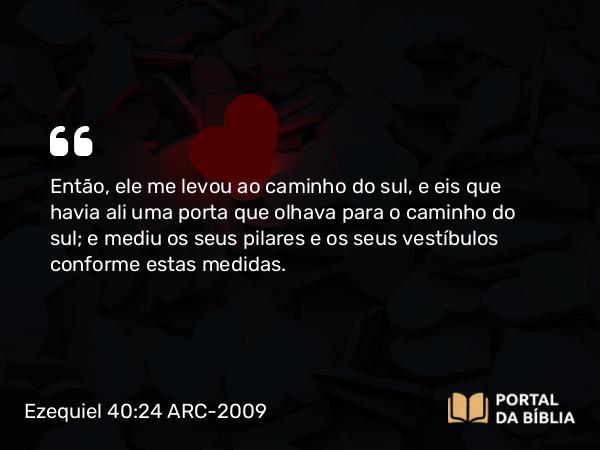 Ezequiel 40:24 ARC-2009 - Então, ele me levou ao caminho do sul, e eis que havia ali uma porta que olhava para o caminho do sul; e mediu os seus pilares e os seus vestíbulos conforme estas medidas.