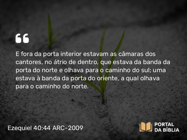 Ezequiel 40:44 ARC-2009 - E fora da porta interior estavam as câmaras dos cantores, no átrio de dentro, que estava da banda da porta do norte e olhava para o caminho do sul; uma estava à banda da porta do oriente, a qual olhava para o caminho do norte.