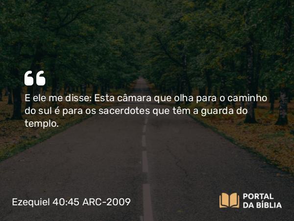 Ezequiel 40:45 ARC-2009 - E ele me disse: Esta câmara que olha para o caminho do sul é para os sacerdotes que têm a guarda do templo.