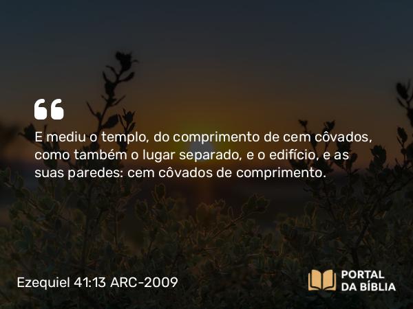 Ezequiel 41:13 ARC-2009 - E mediu o templo, do comprimento de cem côvados, como também o lugar separado, e o edifício, e as suas paredes: cem côvados de comprimento.