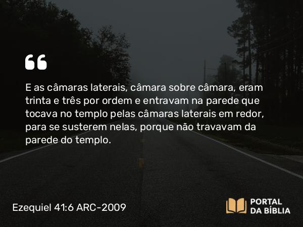 Ezequiel 41:6 ARC-2009 - E as câmaras laterais, câmara sobre câmara, eram trinta e três por ordem e entravam na parede que tocava no templo pelas câmaras laterais em redor, para se susterem nelas, porque não travavam da parede do templo.