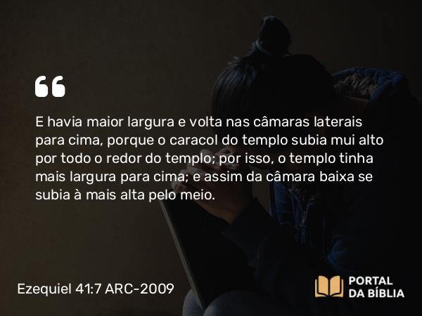 Ezequiel 41:7 ARC-2009 - E havia maior largura e volta nas câmaras laterais para cima, porque o caracol do templo subia mui alto por todo o redor do templo; por isso, o templo tinha mais largura para cima; e assim da câmara baixa se subia à mais alta pelo meio.