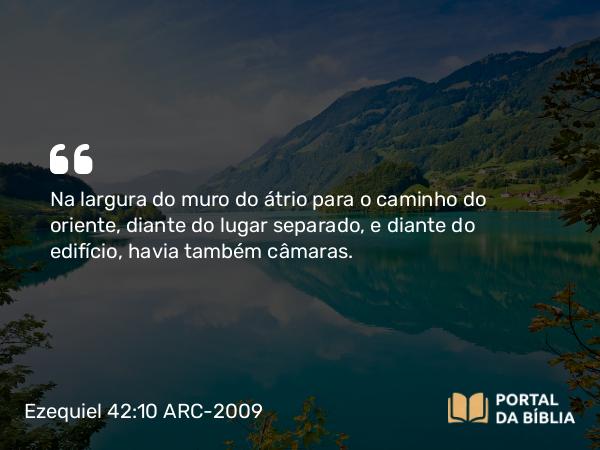 Ezequiel 42:10 ARC-2009 - Na largura do muro do átrio para o caminho do oriente, diante do lugar separado, e diante do edifício, havia também câmaras.