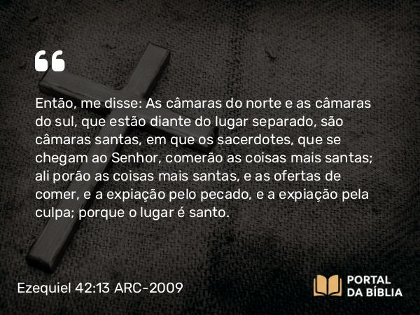 Ezequiel 42:13 ARC-2009 - Então, me disse: As câmaras do norte e as câmaras do sul, que estão diante do lugar separado, são câmaras santas, em que os sacerdotes, que se chegam ao Senhor, comerão as coisas mais santas; ali porão as coisas mais santas, e as ofertas de comer, e a expiação pelo pecado, e a expiação pela culpa; porque o lugar é santo.