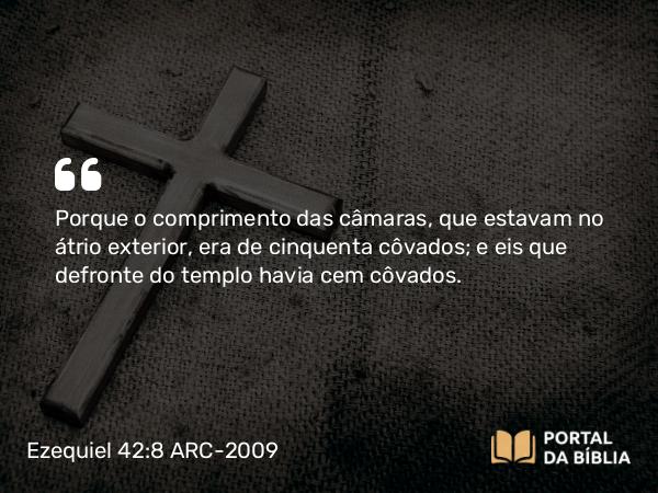 Ezequiel 42:8 ARC-2009 - Porque o comprimento das câmaras, que estavam no átrio exterior, era de cinquenta côvados; e eis que defronte do templo havia cem côvados.