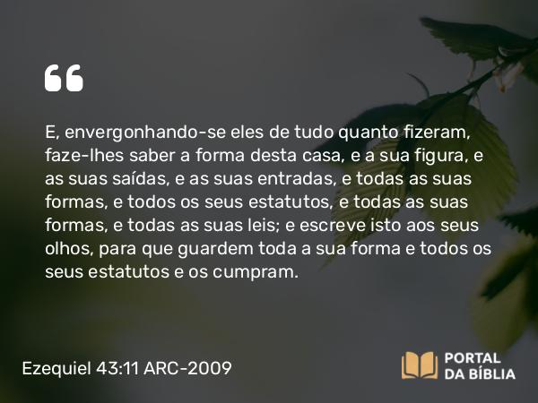 Ezequiel 43:11 ARC-2009 - E, envergonhando-se eles de tudo quanto fizeram, faze-lhes saber a forma desta casa, e a sua figura, e as suas saídas, e as suas entradas, e todas as suas formas, e todos os seus estatutos, e todas as suas formas, e todas as suas leis; e escreve isto aos seus olhos, para que guardem toda a sua forma e todos os seus estatutos e os cumpram.