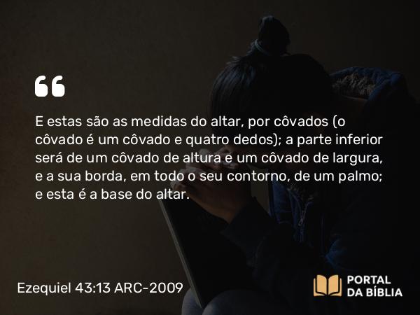 Ezequiel 43:13 ARC-2009 - E estas são as medidas do altar, por côvados (o côvado é um côvado e quatro dedos); a parte inferior será de um côvado de altura e um côvado de largura, e a sua borda, em todo o seu contorno, de um palmo; e esta é a base do altar.