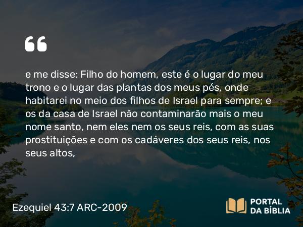 Ezequiel 43:7 ARC-2009 - e me disse: Filho do homem, este é o lugar do meu trono e o lugar das plantas dos meus pés, onde habitarei no meio dos filhos de Israel para sempre; e os da casa de Israel não contaminarão mais o meu nome santo, nem eles nem os seus reis, com as suas prostituições e com os cadáveres dos seus reis, nos seus altos,