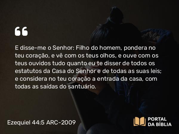 Ezequiel 44:5 ARC-2009 - E disse-me o Senhor: Filho do homem, pondera no teu coração, e vê com os teus olhos, e ouve com os teus ouvidos tudo quanto eu te disser de todos os estatutos da Casa do Senhor e de todas as suas leis; e considera no teu coração a entrada da casa, com todas as saídas do santuário.