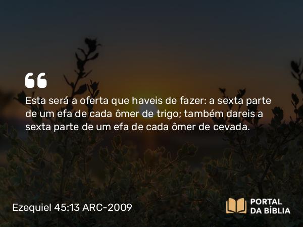 Ezequiel 45:13 ARC-2009 - Esta será a oferta que haveis de fazer: a sexta parte de um efa de cada ômer de trigo; também dareis a sexta parte de um efa de cada ômer de cevada.