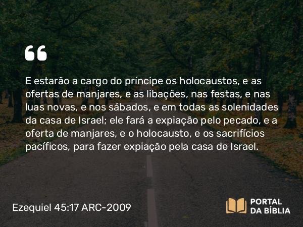 Ezequiel 45:17 ARC-2009 - E estarão a cargo do príncipe os holocaustos, e as ofertas de manjares, e as libações, nas festas, e nas luas novas, e nos sábados, e em todas as solenidades da casa de Israel; ele fará a expiação pelo pecado, e a oferta de manjares, e o holocausto, e os sacrifícios pacíficos, para fazer expiação pela casa de Israel.