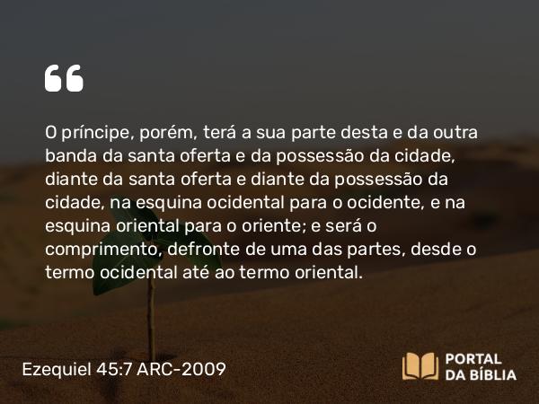 Ezequiel 45:7 ARC-2009 - O príncipe, porém, terá a sua parte desta e da outra banda da santa oferta e da possessão da cidade, diante da santa oferta e diante da possessão da cidade, na esquina ocidental para o ocidente, e na esquina oriental para o oriente; e será o comprimento, defronte de uma das partes, desde o termo ocidental até ao termo oriental.