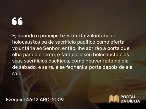 Ezequiel 46:12 ARC-2009 - E, quando o príncipe fizer oferta voluntária de holocaustos ou de sacrifício pacífico como oferta voluntária ao Senhor, então, lhe abrirão a porta que olha para o oriente, e fará ele o seu holocausto e os seus sacrifícios pacíficos, como houver feito no dia de sábado; e sairá, e se fechará a porta depois de ele sair.