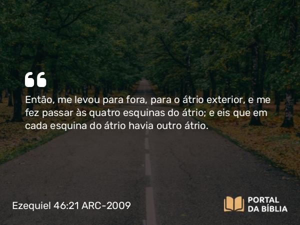 Ezequiel 46:21 ARC-2009 - Então, me levou para fora, para o átrio exterior, e me fez passar às quatro esquinas do átrio; e eis que em cada esquina do átrio havia outro átrio.