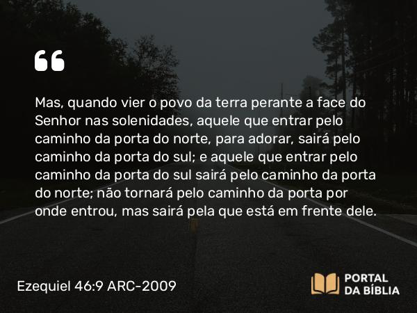 Ezequiel 46:9 ARC-2009 - Mas, quando vier o povo da terra perante a face do Senhor nas solenidades, aquele que entrar pelo caminho da porta do norte, para adorar, sairá pelo caminho da porta do sul; e aquele que entrar pelo caminho da porta do sul sairá pelo caminho da porta do norte; não tornará pelo caminho da porta por onde entrou, mas sairá pela que está em frente dele.