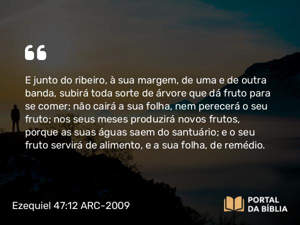 Ezequiel 47:12 ARC-2009 - E junto do ribeiro, à sua margem, de uma e de outra banda, subirá toda sorte de árvore que dá fruto para se comer; não cairá a sua folha, nem perecerá o seu fruto; nos seus meses produzirá novos frutos, porque as suas águas saem do santuário; e o seu fruto servirá de alimento, e a sua folha, de remédio.