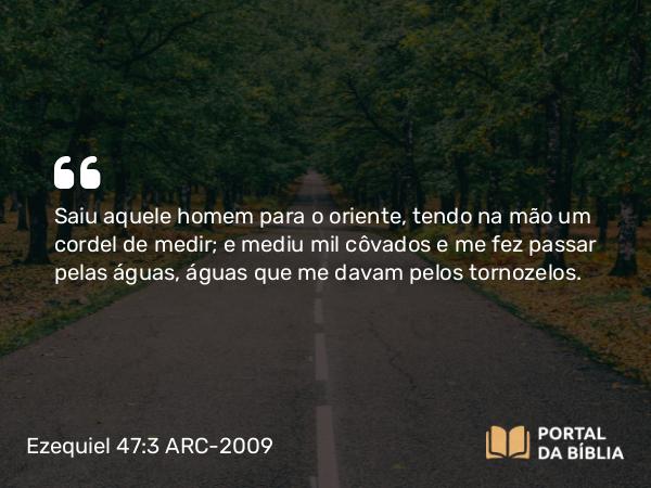 Ezequiel 47:3 ARC-2009 - Saiu aquele homem para o oriente, tendo na mão um cordel de medir; e mediu mil côvados e me fez passar pelas águas, águas que me davam pelos tornozelos.