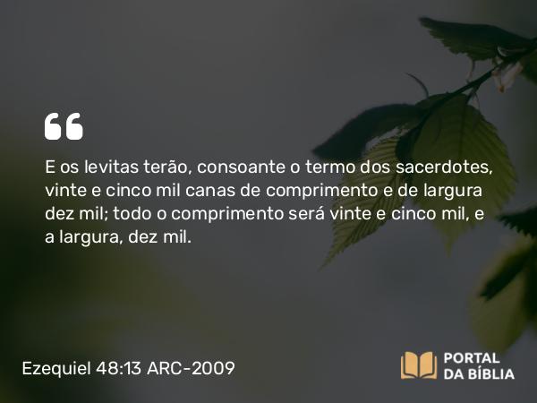 Ezequiel 48:13 ARC-2009 - E os levitas terão, consoante o termo dos sacerdotes, vinte e cinco mil canas de comprimento e de largura dez mil; todo o comprimento será vinte e cinco mil, e a largura, dez mil.