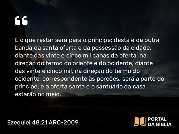 Ezequiel 48:21 ARC-2009 - E o que restar será para o príncipe; desta e da outra banda da santa oferta e da possessão da cidade, diante das vinte e cinco mil canas da oferta, na direção do termo do oriente e do ocidente, diante das vinte e cinco mil, na direção do termo do ocidente, correspondente às porções, será a parte do príncipe; e a oferta santa e o santuário da casa estarão no meio.