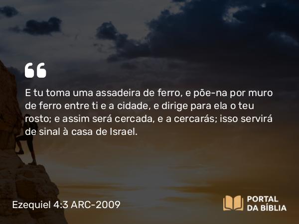 Ezequiel 4:3 ARC-2009 - E tu toma uma assadeira de ferro, e põe-na por muro de ferro entre ti e a cidade, e dirige para ela o teu rosto; e assim será cercada, e a cercarás; isso servirá de sinal à casa de Israel.