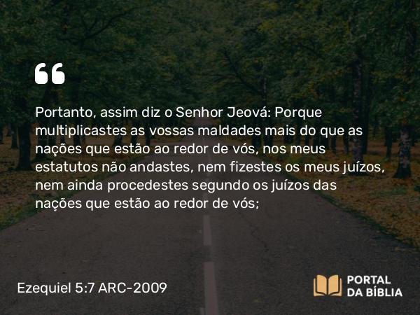 Ezequiel 5:7 ARC-2009 - Portanto, assim diz o Senhor Jeová: Porque multiplicastes as vossas maldades mais do que as nações que estão ao redor de vós, nos meus estatutos não andastes, nem fizestes os meus juízos, nem ainda procedestes segundo os juízos das nações que estão ao redor de vós;