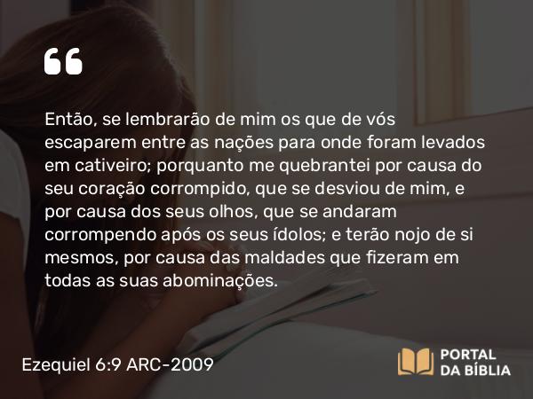 Ezequiel 6:9 ARC-2009 - Então, se lembrarão de mim os que de vós escaparem entre as nações para onde foram levados em cativeiro; porquanto me quebrantei por causa do seu coração corrompido, que se desviou de mim, e por causa dos seus olhos, que se andaram corrompendo após os seus ídolos; e terão nojo de si mesmos, por causa das maldades que fizeram em todas as suas abominações.