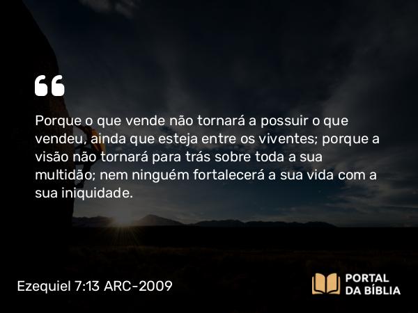 Ezequiel 7:13 ARC-2009 - Porque o que vende não tornará a possuir o que vendeu, ainda que esteja entre os viventes; porque a visão não tornará para trás sobre toda a sua multidão; nem ninguém fortalecerá a sua vida com a sua iniquidade.