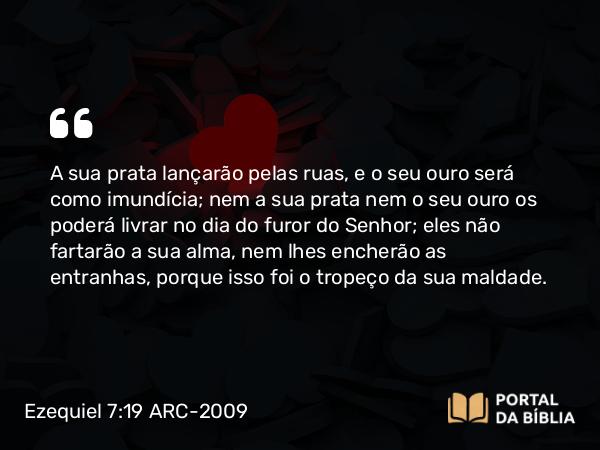 Ezequiel 7:19 ARC-2009 - A sua prata lançarão pelas ruas, e o seu ouro será como imundícia; nem a sua prata nem o seu ouro os poderá livrar no dia do furor do Senhor; eles não fartarão a sua alma, nem lhes encherão as entranhas, porque isso foi o tropeço da sua maldade.